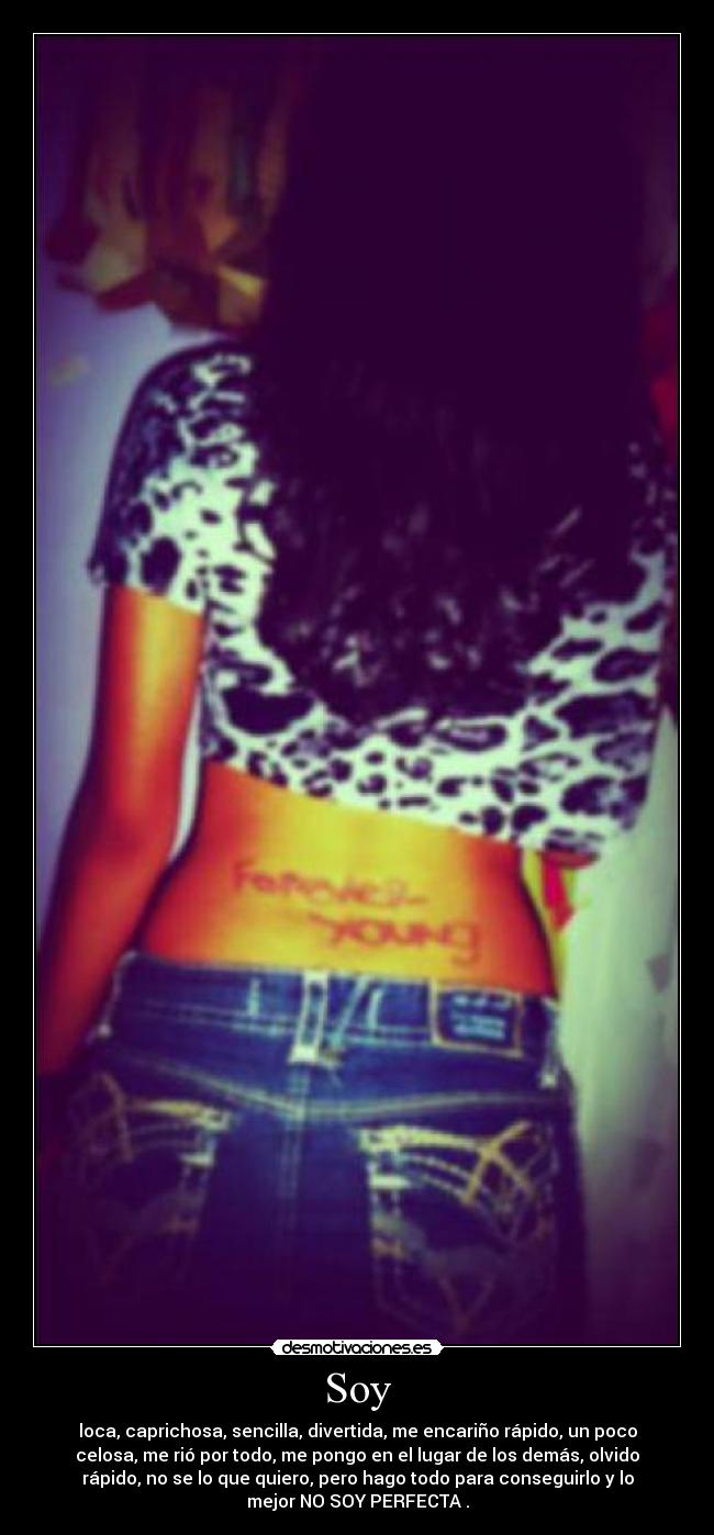 Soy - loca, caprichosa, sencilla, divertida, me encariño rápido, un poco
celosa, me rió por todo, me pongo en el lugar de los demás, olvido
rápido, no se lo que quiero, pero hago todo para conseguirlo y lo
mejor NO SOY PERFECTA .