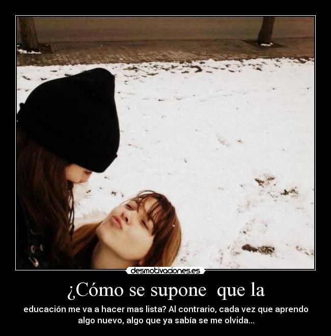 ¿Cómo se supone  que la - educación me va a hacer mas lista? Al contrario, cada vez que aprendo
algo nuevo, algo que ya sabía se me olvida...