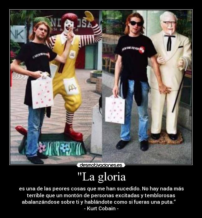 La gloria - es una de las peores cosas que me han sucedido. No hay nada más
terrible que un montón de personas excitadas y temblorosas
abalanzándose sobre ti y hablándote como si fueras una puta.”    
- Kurt Cobain -