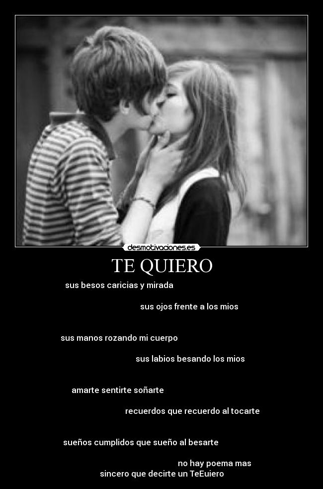 TE QUIERO - sus besos caricias y mirada                                           
                                                                      
                                    sus ojos frente a los mios        
                                                                      
                                                                      
sus manos rozando mi cuerpo                                           
                                                                      
                                    sus labios besando los mios       
                                                                      
                                                                      
 amarte sentirte soñarte                                             
                                                                      
                                  recuerdos que recuerdo al tocarte   
                                                                      
                                                                      
     sueños cumplidos que sueño al besarte                          
                                                                      
                                                     no hay poema mas
sincero que decirte un TeEuiero