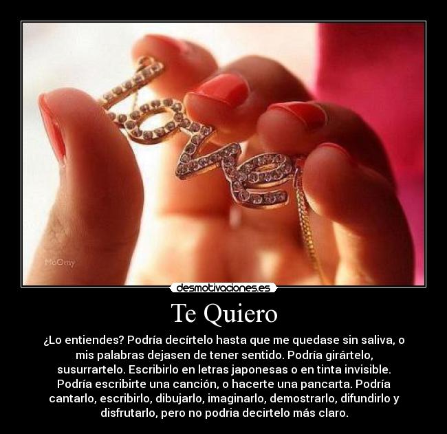 Te Quiero - ¿Lo entiendes? Podría decírtelo hasta que me quedase sin saliva, o
mis palabras dejasen de tener sentido. Podría girártelo,
susurrartelo. Escribirlo en letras japonesas o en tinta invisible.
Podría escribirte una canción, o hacerte una pancarta. Podría
cantarlo, escribirlo, dibujarlo, imaginarlo, demostrarlo, difundirlo y
disfrutarlo, pero no podria decirtelo más claro.