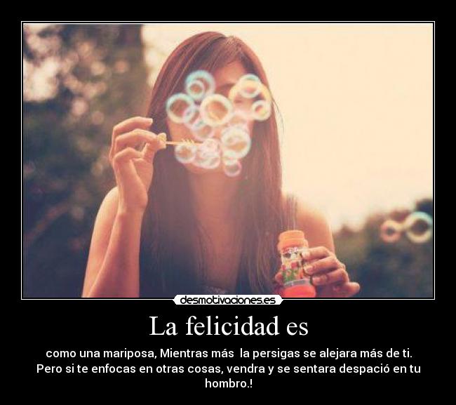 La felicidad es - como una mariposa, Mientras más la persigas se alejara más de ti.
Pero si te enfocas en otras cosas, vendra y se sentara despació en tu
hombro.!