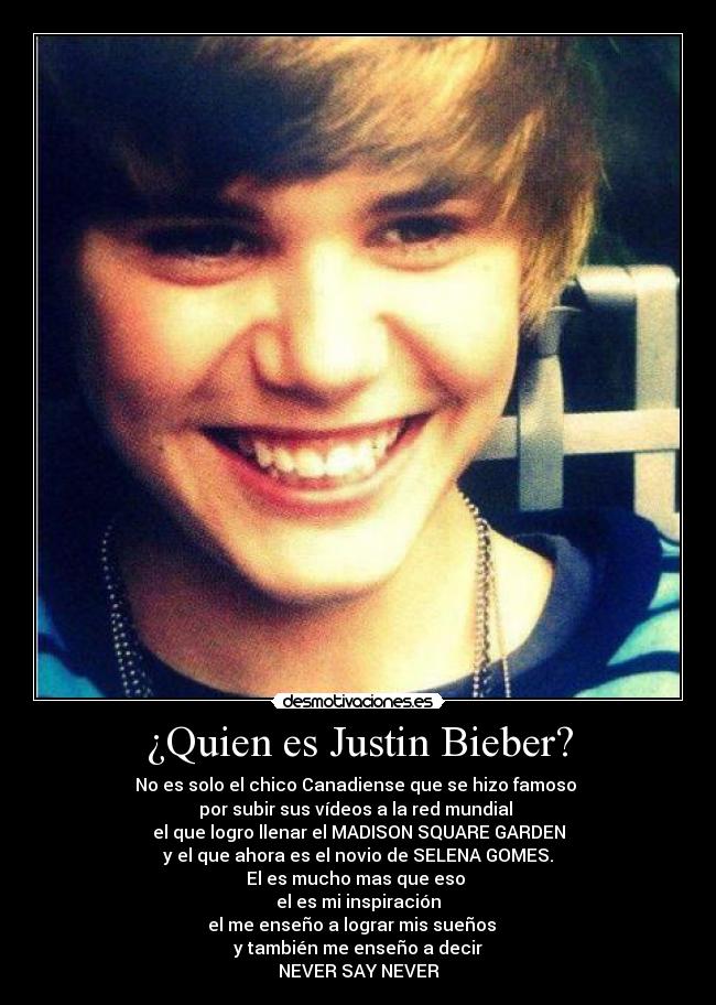 ¿Quien es Justin Bieber? - No es solo el chico Canadiense que se hizo famoso 
por subir sus vídeos a la red mundial 
el que logro llenar el MADISON SQUARE GARDEN
y el que ahora es el novio de SELENA GOMES.
El es mucho mas que eso 
el es mi inspiración
el me enseño a lograr mis sueños   
y también me enseño a decir
NEVER SAY NEVER