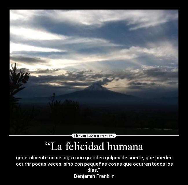 “La felicidad humana - generalmente no se logra con grandes golpes de suerte, que pueden
ocurrir pocas veces, sino con pequeñas cosas que ocurren todos los
días.”
Benjamín Franklin