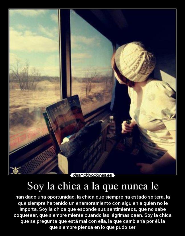Soy la chica a la que nunca le - han dado una oportunidad, la chica que siempre ha estado soltera, la
que siempre ha tenido un enamoramiento con alguien a quien no le
importa. Soy la chica que esconde sus sentimientos, que no sabe
coquetear, que siempre miente cuando las lágrimas caen. Soy la chica
que se pregunta que está mal con ella, la que cambiaría por él, la
que siempre piensa en lo que pudo ser.