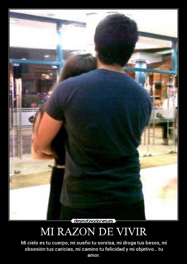 MI RAZON DE VIVIR - Mi cielo es tu cuerpo, mi sueño tu sonrisa, mi droga tus besos, mi
obsesión tus caricias, mi camino tu felicidad y mi objetivo... tu
amor.