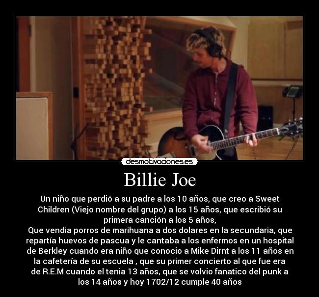 Billie Joe - Un niño que perdió a su padre a los 10 años, que creo a Sweet
Children (Viejo nombre del grupo) a los 15 años, que escribió su
primera canción a los 5 años,
Que vendia porros de marihuana a dos dolares en la secundaria, que
repartía huevos de pascua y le cantaba a los enfermos en un hospital
de Berkley cuando era niño que conocio a Mike Dirnt a los 11 años en
la cafetería de su escuela , que su primer concierto al que fue era
de R.E.M cuando el tenia 13 años, que se volvio fanatico del punk a
los 14 años y hoy 1702/12 cumple 40 años