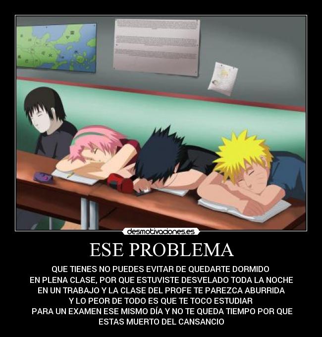 ESE PROBLEMA - QUE TIENES NO PUEDES EVITAR DE QUEDARTE DORMIDO
EN PLENA CLASE, POR QUE ESTUVISTE DESVELADO TODA LA NOCHE
EN UN TRABAJO Y LA CLASE DEL PROFE TE PAREZCA ABURRIDA
Y LO PEOR DE TODO ES QUE TE TOCO ESTUDIAR
PARA UN EXAMEN ESE MISMO DÍA Y NO TE QUEDA TIEMPO POR QUE
ESTAS MUERTO DEL CANSANCIO