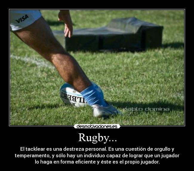 Rugby... - El tacklear es una destreza personal. Es una cuestión de orgullo y
temperamento, y sólo hay un individuo capaz de lograr que un jugador
lo haga en forma eficiente y éste es el propio jugador.