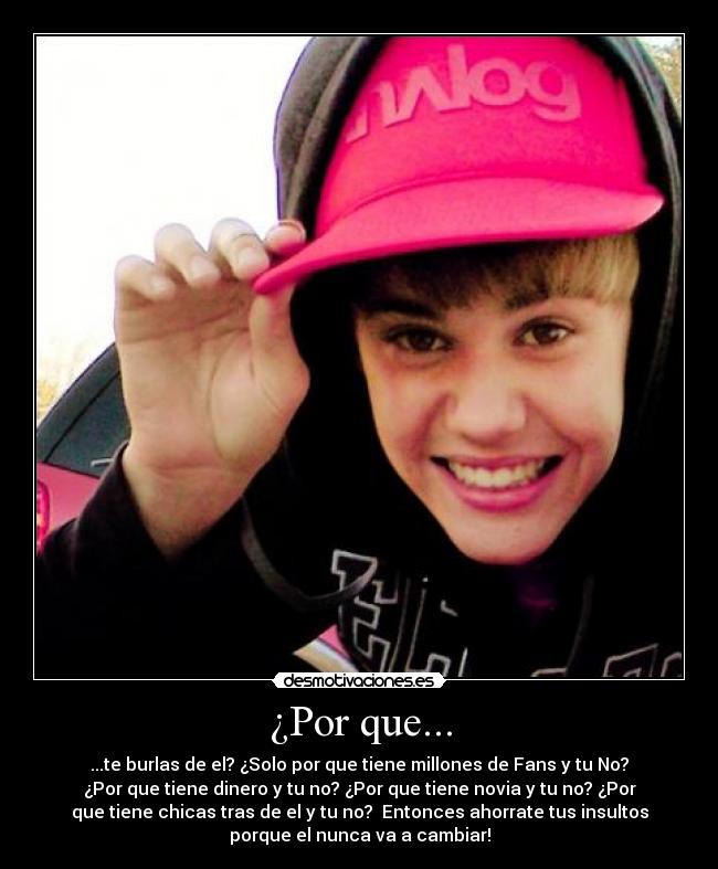 ¿Por que... - ...te burlas de el? ¿Solo por que tiene millones de Fans y tu No?
¿Por que tiene dinero y tu no? ¿Por que tiene novia y tu no? ¿Por
que tiene chicas tras de el y tu no?  Entonces ahorrate tus insultos
porque el nunca va a cambiar!