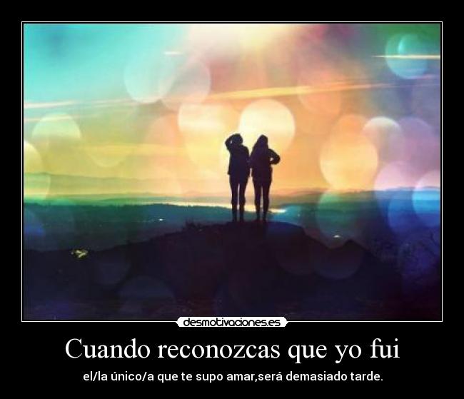 Cuando reconozcas que yo fui - el/la único/a que te supo amar,será demasiado tarde.