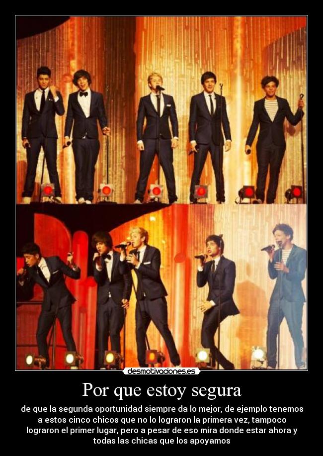 Por que estoy segura - de que la segunda oportunidad siempre da lo mejor, de ejemplo tenemos
a estos cinco chicos que no lo lograron la primera vez, tampoco
lograron el primer lugar, pero a pesar de eso mira donde estar ahora y
todas las chicas que los apoyamos