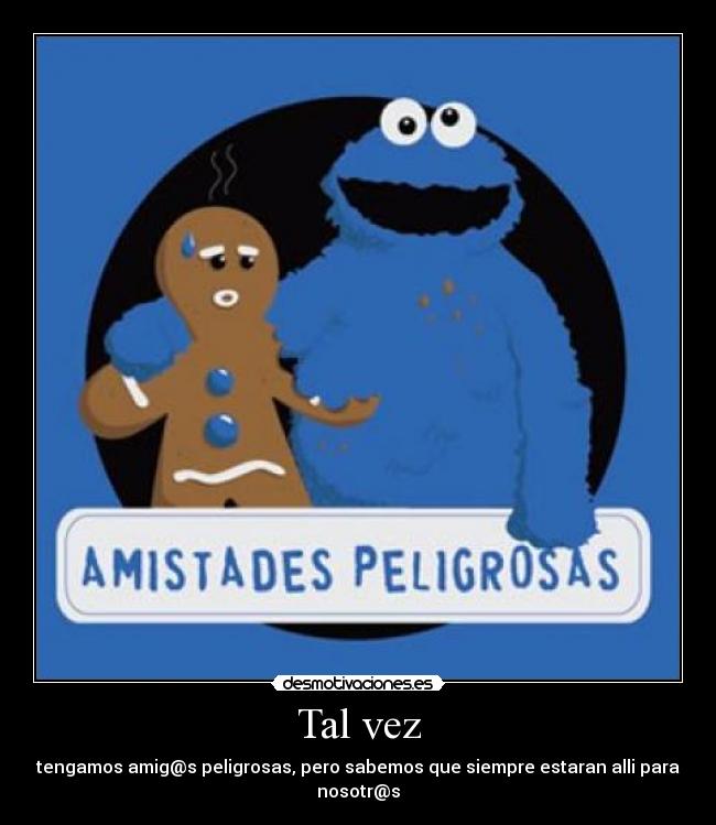 Tal vez - tengamos amig@s peligrosas, pero sabemos que siempre estaran alli para nosotr@s