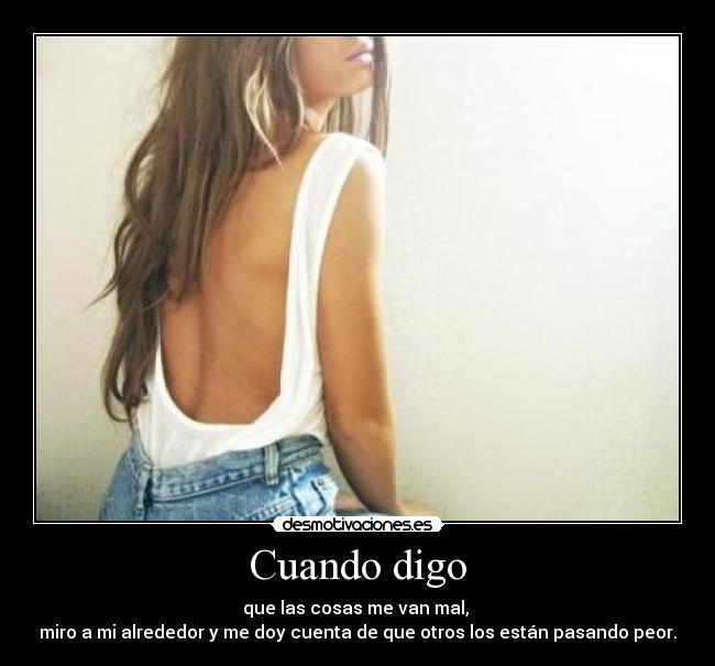 Cuando digo - que las cosas me van mal,
miro a mi alrededor y me doy cuenta de que otros los están pasando peor.