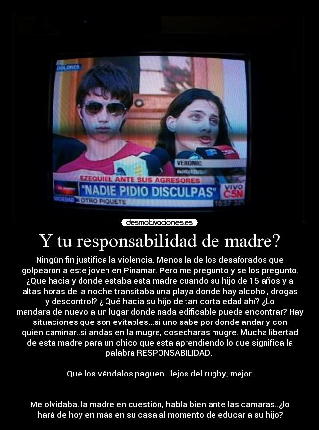 Y tu responsabilidad de madre? - Ningún fin justifica la violencia. Menos la de los desaforados que
golpearon a este joven en Pinamar. Pero me pregunto y se los pregunto.
¿Que hacia y donde estaba esta madre cuando su hijo de 15 años y a
altas horas de la noche transitaba una playa donde hay alcohol, drogas
y descontrol? ¿ Qué hacia su hijo de tan corta edad ahí? ¿Lo
mandara de nuevo a un lugar donde nada edificable puede encontrar? Hay
situaciones que son evitables...si uno sabe por donde andar y con
quien caminar..si andas en la mugre, cosecharas mugre. Mucha libertad
de esta madre para un chico que esta aprendiendo lo que significa la
palabra RESPONSABILIDAD.
Que los vándalos paguen...lejos del rugby, mejor.
Me olvidaba..la madre en cuestión, habla bien ante las camaras..¿lo
hará de hoy en más en su casa al momento de educar a su hijo?