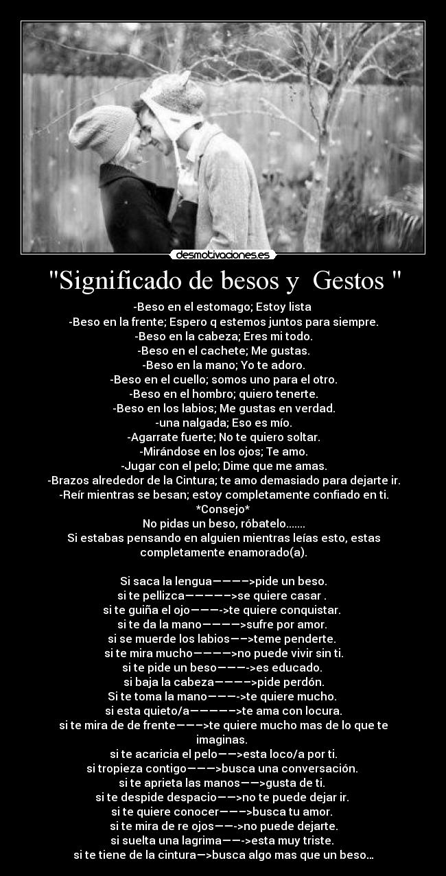 Significado de besos y  Gestos  - -Beso en el estomago; Estoy lista 
-Beso en la frente; Espero q estemos juntos para siempre.
-Beso en la cabeza; Eres mi todo.
-Beso en el cachete; Me gustas.
-Beso en la mano; Yo te adoro.
-Beso en el cuello; somos uno para el otro.
-Beso en el hombro; quiero tenerte.
-Beso en los labios; Me gustas en verdad.
-una nalgada; Eso es mío.
-Agarrate fuerte; No te quiero soltar.
-Mirándose en los ojos; Te amo.
-Jugar con el pelo; Dime que me amas.
-Brazos alrededor de la Cintura; te amo demasiado para dejarte ir.
-Reír mientras se besan; estoy completamente confiado en ti.
*Consejo*
No pidas un beso, róbatelo.......
Si estabas pensando en alguien mientras leías esto, estas
completamente enamorado(a).

Si saca la lengua———–>pide un beso.
si te pellizca————–>se quiere casar . 
si te guiña el ojo———->te quiere conquistar. 
si te da la mano————>sufre por amor. 
si se muerde los labios—–>teme penderte. 
si te mira mucho————>no puede vivir sin ti.
si te pide un beso———->es educado. 
si baja la cabeza———–>pide perdón.
Si te toma la mano———->te quiere mucho. 
si esta quieto/a————–>te ama con locura.
si te mira de de frente——–>te quiere mucho mas de lo que te
imaginas. 
si te acaricia el pelo——>esta loco/a por ti.
si tropieza contigo———>busca una conversación. 
si te aprieta las manos——>gusta de ti. 
si te despide despacio——>no te puede dejar ir. 
si te quiere conocer——–>busca tu amor. 
si te mira de re ojos——->no puede dejarte.
si suelta una lagrima——->esta muy triste. 
si te tiene de la cintura—>busca algo mas que un beso…