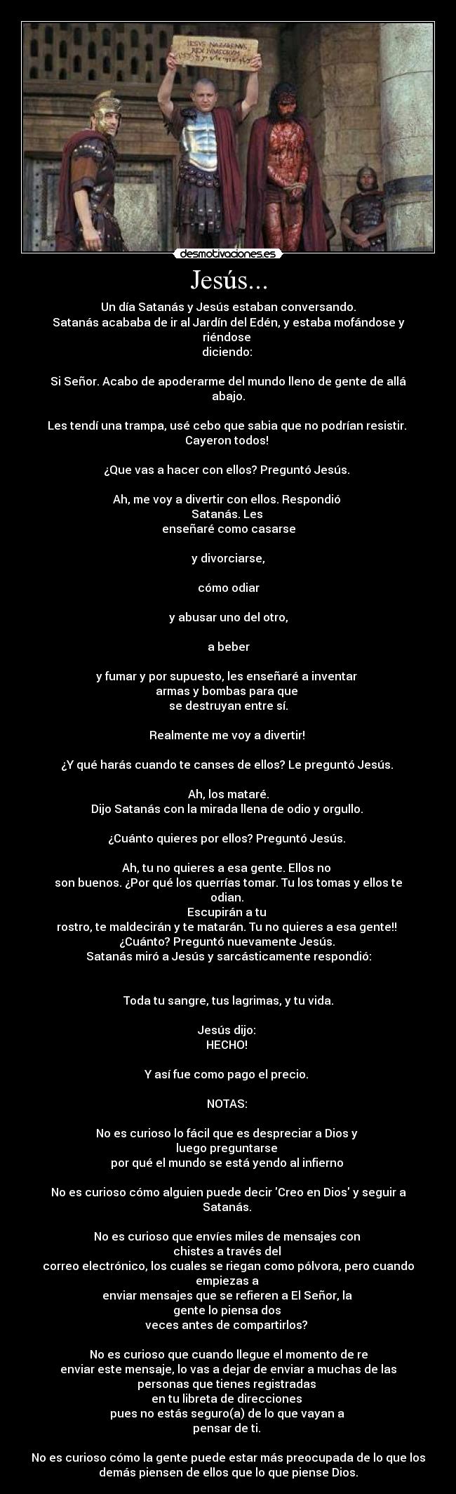 Jesús... - Un día Satanás y Jesús estaban conversando.
Satanás acababa de ir al Jardín del Edén, y estaba mofándose y
riéndose 
diciendo: 

Si Señor. Acabo de apoderarme del mundo lleno de gente de allá
abajo.

Les tendí una trampa, usé cebo que sabia que no podrían resistir. 
Cayeron todos! 

¿Que vas a hacer con ellos? Preguntó Jesús. 

Ah, me voy a divertir con ellos. Respondió 
Satanás. Les 
enseñaré como casarse

y divorciarse,

cómo odiar

y abusar uno del otro,

a beber

y fumar y por supuesto, les enseñaré a inventar 
armas y bombas para que 
se destruyan entre sí.

Realmente me voy a divertir! 

¿Y qué harás cuando te canses de ellos? Le preguntó Jesús. 

Ah, los mataré.
Dijo Satanás con la mirada llena de odio y orgullo. 

¿Cuánto quieres por ellos? Preguntó Jesús. 

Ah, tu no quieres a esa gente. Ellos no 
son buenos. ¿Por qué los querrías tomar. Tu los tomas y ellos te
odian. 
Escupirán a tu 
rostro, te maldecirán y te matarán. Tu no quieres a esa gente!! 
¿Cuánto? Preguntó nuevamente Jesús. 
Satanás miró a Jesús y sarcásticamente respondió:


Toda tu sangre, tus lagrimas, y tu vida.

Jesús dijo: 
HECHO! 

Y así fue como pago el precio. 

NOTAS: 

No es curioso lo fácil que es despreciar a Dios y 
luego preguntarse 
por qué el mundo se está yendo al infierno 

No es curioso cómo alguien puede decir Creo en Dios y seguir a
Satanás. 

No es curioso que envíes miles de mensajes con 
chistes a través del 
correo electrónico, los cuales se riegan como pólvora, pero cuando
empiezas a 
enviar mensajes que se refieren a El Señor, la 
gente lo piensa dos 
veces antes de compartirlos? 

No es curioso que cuando llegue el momento de re
enviar este mensaje, lo vas a dejar de enviar a muchas de las
personas que tienes registradas 
en tu libreta de direcciones 
pues no estás seguro(a) de lo que vayan a 
pensar de ti. 

No es curioso cómo la gente puede estar más preocupada de lo que los
demás piensen de ellos que lo que piense Dios.