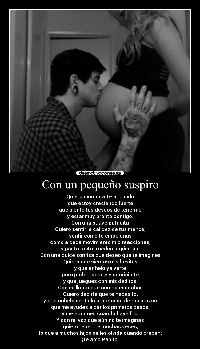 Con un pequeño suspiro - Quiero murmurarte a tu oído
que estoy creciendo fuerte
que siento tus deseos de tenerme
y estar muy pronto contigo.
Con una suave patadita
Quiero sentir la calidez de tus manos,
sentir como te emocionas
como a cada movimiento mio reaccionas,
y por tu rostro ruedan lagrimitas.
Con una dulce sonrisa que deseo que te imagines
Quiero que sientas mis besitos
y que anhelo ya verte
para poder tocarte y acariciarte
y que juegues con mis deditos.
Con mi llanto que aún no escuchas
Quiero decirte que te necesito,
y que anhelo sentir la protección de tus brazos
que me ayudes a dar los primeros pasos,
y me abrigues cuando haya frío.
Y con mi voz que aún no te imaginas
quiero repetirte muchas veces,
lo que a muchos hijos se les olvida cuando crecen:
¡Te amo Papito!