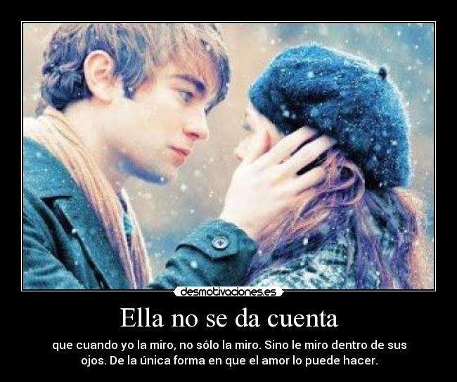 Ella no se da cuenta - que cuando yo la miro, no sólo la miro. Sino le miro dentro de sus
ojos. De la única forma en que el amor lo puede hacer.