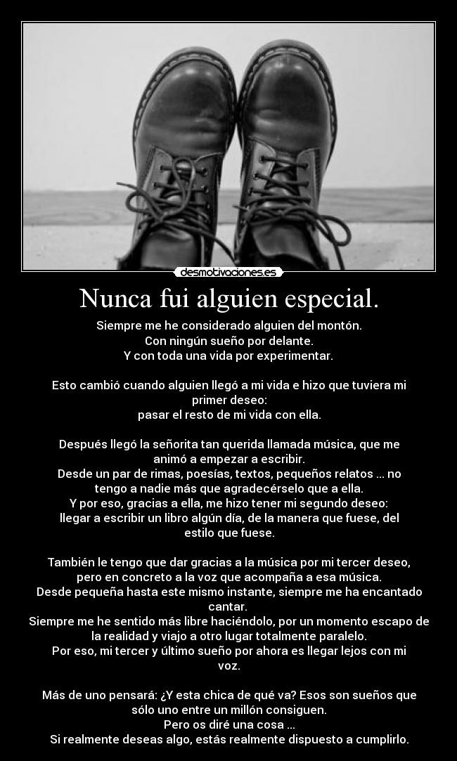 Nunca fui alguien especial. - Siempre me he considerado alguien del montón.
Con ningún sueño por delante.
Y con toda una vida por experimentar.

Esto cambió cuando alguien llegó a mi vida e hizo que tuviera mi
primer deseo:
pasar el resto de mi vida con ella.

Después llegó la señorita tan querida llamada música, que me
animó a empezar a escribir.
Desde un par de rimas, poesías, textos, pequeños relatos ... no
tengo a nadie más que agradecérselo que a ella.
Y por eso, gracias a ella, me hizo tener mi segundo deseo:
llegar a escribir un libro algún día, de la manera que fuese, del
estilo que fuese.

También le tengo que dar gracias a la música por mi tercer deseo,
pero en concreto a la voz que acompaña a esa música.
Desde pequeña hasta este mismo instante, siempre me ha encantado
cantar. 
Siempre me he sentido más libre haciéndolo, por un momento escapo de
la realidad y viajo a otro lugar totalmente paralelo.
Por eso, mi tercer y último sueño por ahora es llegar lejos con mi
voz.

Más de uno pensará: ¿Y esta chica de qué va? Esos son sueños que
sólo uno entre un millón consiguen.
Pero os diré una cosa ...
Si realmente deseas algo, estás realmente dispuesto a cumplirlo.