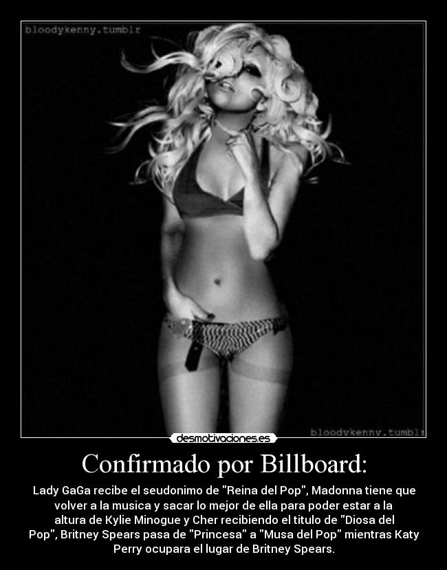 Confirmado por Billboard: - Lady GaGa recibe el seudonimo de Reina del Pop, Madonna tiene que
volver a la musica y sacar lo mejor de ella para poder estar a la
altura de Kylie Minogue y Cher recibiendo el titulo de Diosa del
Pop, Britney Spears pasa de Princesa a Musa del Pop mientras Katy
Perry ocupara el lugar de Britney Spears.