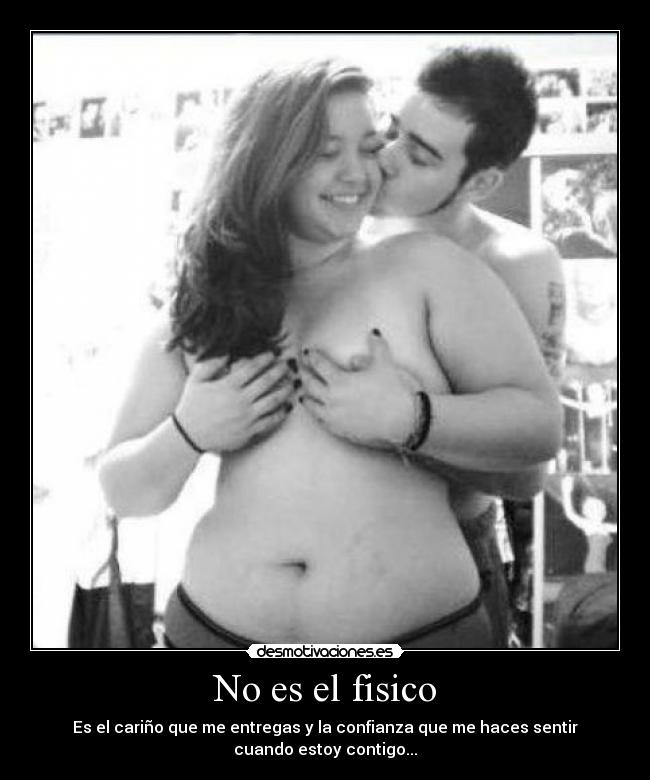 No es el fisico - Es el cariño que me entregas y la confianza que me haces sentir
cuando estoy contigo...