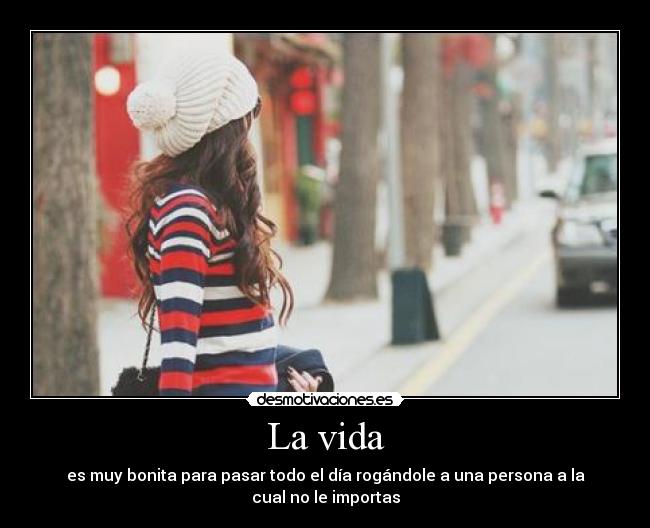 La vida - es muy bonita para pasar todo el día rogándole a una persona a la
cual no le importas