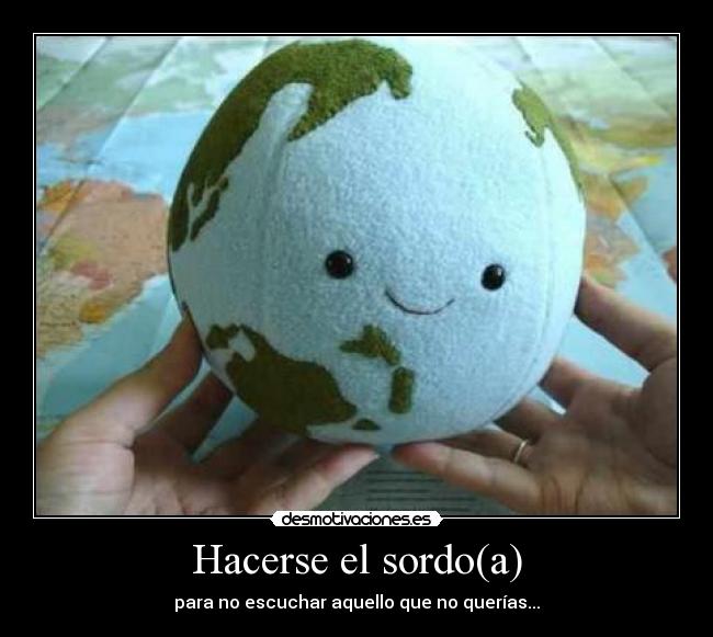 Hacerse el sordo(a) - para no escuchar aquello que no querías...