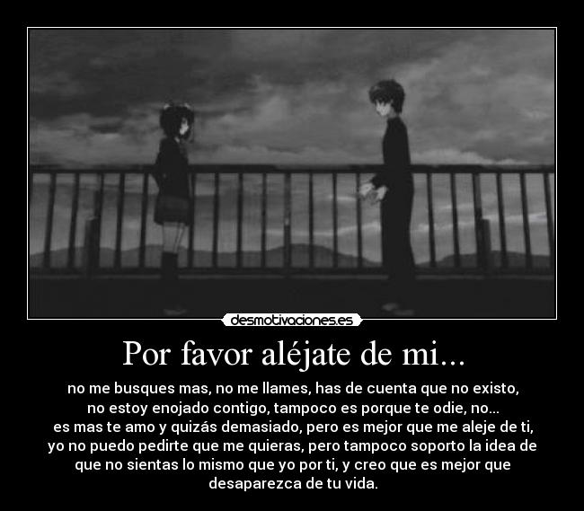 Por favor aléjate de mi... - no me busques mas, no me llames, has de cuenta que no existo,
no estoy enojado contigo, tampoco es porque te odie, no...
es mas te amo y quizás demasiado, pero es mejor que me aleje de ti,
yo no puedo pedirte que me quieras, pero tampoco soporto la idea de
que no sientas lo mismo que yo por ti, y creo que es mejor que
desaparezca de tu vida.