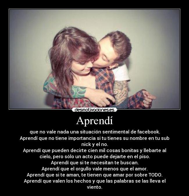 Aprendí - que no vale nada una situación sentimental de facebook.
Aprendí que no tiene importancia si tu tienes su nombre en tu sub
nick y el no.
Aprendí que pueden decirte cien mil cosas bonitas y llebarte al
cielo, pero sólo un acto puede dejarte en el piso.
Aprendí que si te necesitan te buscan.
Aprendí que el orgullo vale menos que el amor.
Aprendí que si te aman, te tienen que amar por sobre TODO.
Aprendí que valen los hechos y que las palabras se las lleva el
viento.