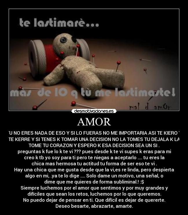 AMOR - TU NO ERES NADA DE ESO Y SI LO FUERAS NO ME IMPORTARIA ASI TE KIERO Y
TE KERRE Y SI TENES K TOMAR UNA DECISION NO LA TOMES TU DEJALA K LA
TOME TU CORAZON Y ESPERO K ESA DECISION SEA UN SI .
preguntas k fue lo k te vi ??? pues desde k te vi supes k eras para mi
creo k tb yo soy para ti pero te niegas a aceptarlo .... tu eres la
chica mas hermosa tu actitud tu forma de ser eso te vi .
Hay una chica que me gusta desde que la vi,es re linda, pero despierta
algo en mi, .ya te lo dige .... Solo dame un motivo, una señal, o
dime que me quieres de forma subliminal.! :$♥
Siempre luchemos por el amor que sentimos y por muy grandes y
difíciles que sean los retos, luchemos por lo que queremos.
No puedo dejar de pensar en ti. Que difícil es dejar de quererte.
Deseo besarte, abrazarte, amarte.