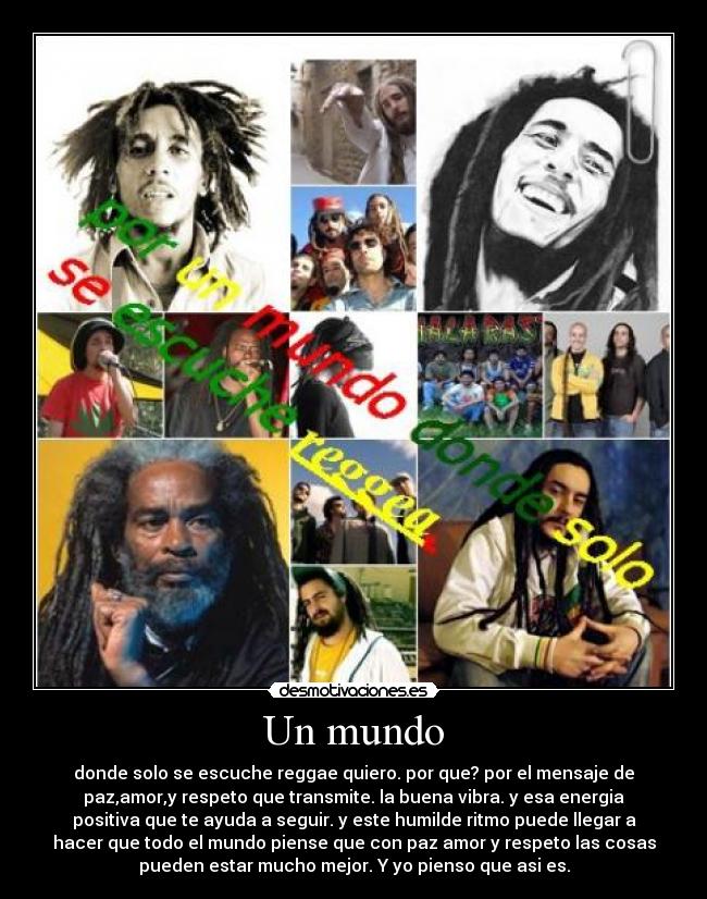 Un mundo - donde solo se escuche reggae quiero. por que? por el mensaje de
paz,amor,y respeto que transmite. la buena vibra. y esa energia
positiva que te ayuda a seguir. y este humilde ritmo puede llegar a
hacer que todo el mundo piense que con paz amor y respeto las cosas
pueden estar mucho mejor. Y yo pienso que asi es.