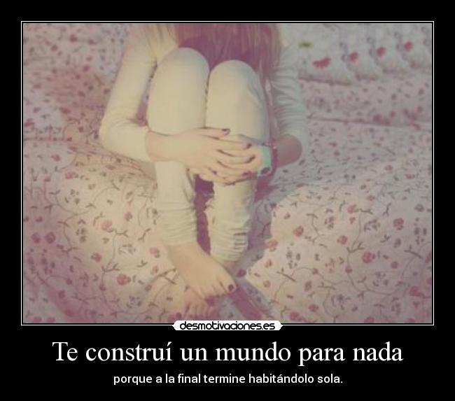 Te construí un mundo para nada - porque a la final termine habitándolo sola.