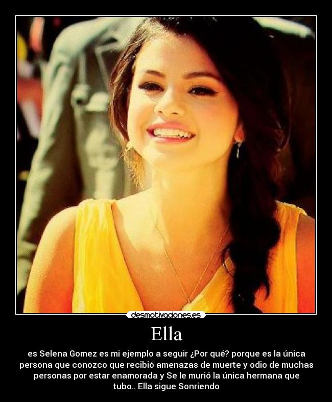 Ella - es Selena Gomez es mi ejemplo a seguir ¿Por qué? porque es la única
persona que conozco que recibió amenazas de muerte y odio de muchas
personas por estar enamorada y Se le murió la única hermana que
tubo.. Ella sigue Sonriendo