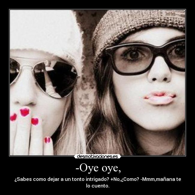 -Oye oye, - ¿Sabes como dejar a un tonto intrigado? +No,¿Como? -Mmm,mañana te lo cuento.