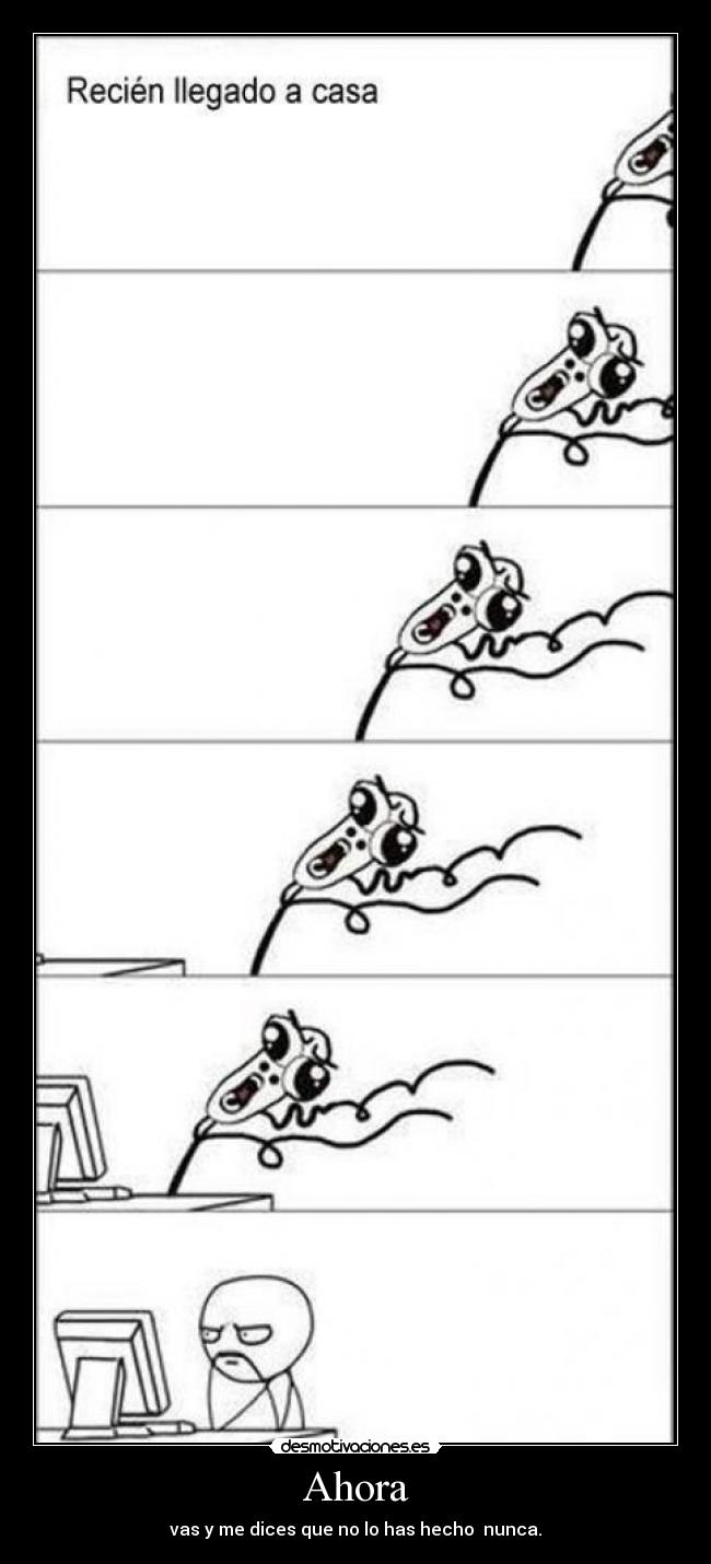Ahora - vas y me dices que no lo has hecho nunca.