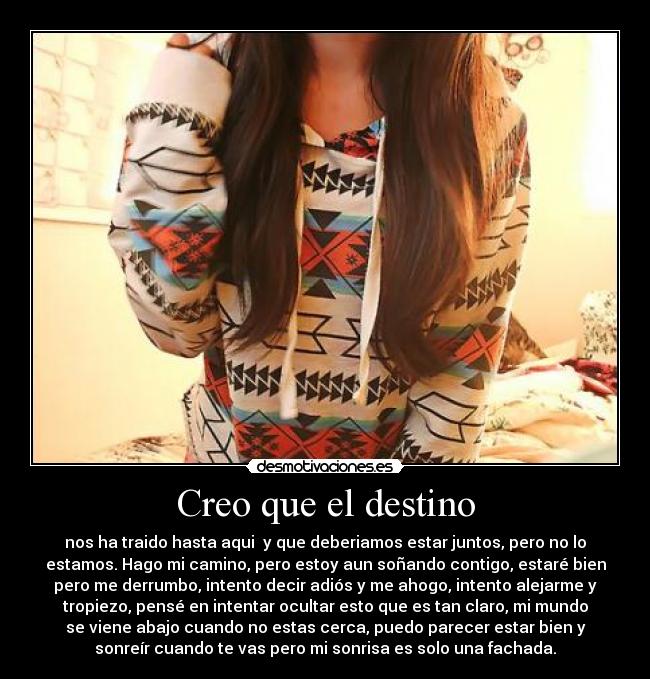Creo que el destino - nos ha traido hasta aqui y que deberiamos estar juntos, pero no lo
estamos. Hago mi camino, pero estoy aun soñando contigo, estaré bien
pero me derrumbo, intento decir adiós y me ahogo, intento alejarme y
tropiezo, pensé en intentar ocultar esto que es tan claro, mi mundo
se viene abajo cuando no estas cerca, puedo parecer estar bien y
sonreír cuando te vas pero mi sonrisa es solo una fachada.