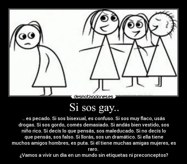 Si sos gay.. - .. es pecado. Si sos bisexual, es confuso. Si sos muy flaco, usás
drogas. Si sos gordo, comés demasiado. Si andás bien vestido, sos
niño rico. Si decís lo que pensás, sos maleducado. Si no decís lo
que pensás, sos falso. Si llorás, sos un dramático. Si ella tiene
muchos amigos hombres, es puta. Si él tiene muchas amigas mujeres, es
raro.
¿Vamos a vivir un día en un mundo sin etiquetas ni preconceptos?
