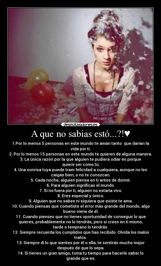 A que no sabias estó...?!♥ - 1.Por lo menos 5 personas en este mundo te aman tanto que darían la
vida por ti.
2. Por lo menos 15 personas en este mundo te quieren de alguna manera.
3. La única razón por la que alguien te pudiera odiar es porque
quiere ser como tú.
4. Una sonrisa tuya puede traer felicidad a cualquiera, aunque no les
caigas bien, o no te conozcan.
5. Cada noche, alguien piensa en ti antes de dormir.
6. Para alguien significas el mundo.
7. Si no fuera por ti, alguien no estaría vivo.
8. Eres especial y único.
9. Alguien que no sabes ni siquiera que existe te ama.
10. Cuando piensas que cometiste el error más grande del mundo, algo
bueno viene de él.
11. Cuando pienses que no tienes oportunidad de conseguir lo que
quieres, probablemente no lo tendrás, pero si crees en ti mismo,
tarde o temprano lo tendrás.
12. Siempre recuerda los cumplidos que has recibido. Olvida los malos
tratos.
13. Siempre di lo que sientes por él o ella, te sentirás mucho mejor
después de que lo sepa.
14. Si tienes un gran amigo, toma tu tiempo para hacerle saber lo
grande que es.
