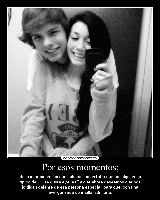 Por esos momentos; - de la infancia en los que sólo nos molestaba que nos dijesen lo
típico de : ¡ Te gusta él/ella ! y que ahora deseamos que nos
lo digan delante de esa persona especial, para que, con una
avergonzada sonrisilla, admitirlo.
