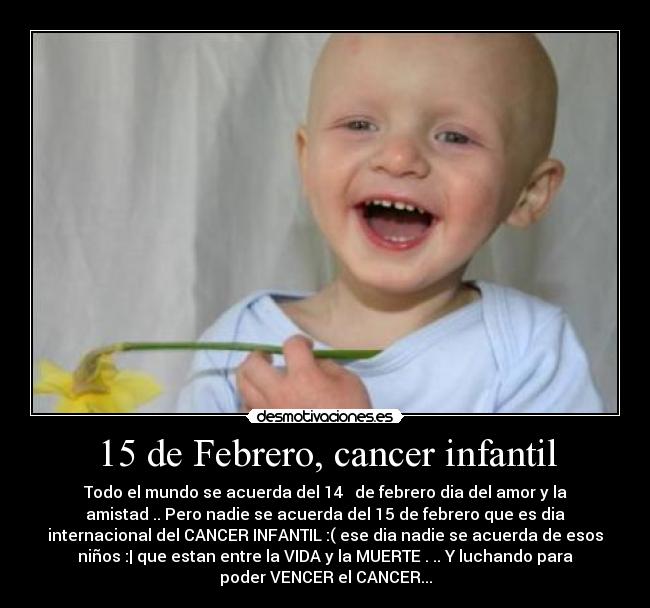 15 de Febrero, cancer infantil - Todo el mundo se acuerda del 14 ♥ de febrero dia del amor y la
amistad .. Pero nadie se acuerda del 15 de febrero que es dia
internacional del CANCER INFANTIL :( ese dia nadie se acuerda de esos
niños :| que estan entre la VIDA y la MUERTE . .. Y luchando para
poder VENCER el CANCER...