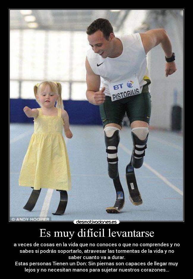 Es muy difícil levantarse - a veces de cosas en la vida que no conoces o que no comprendes y no
sabes si podrás soportarlo, atravesar las tormentas de la vida y no
saber cuanto va a durar.
Estas personas Tienen un Don: Sin piernas son capaces de llegar muy
lejos y no necesitan manos para sujetar nuestros corazones...