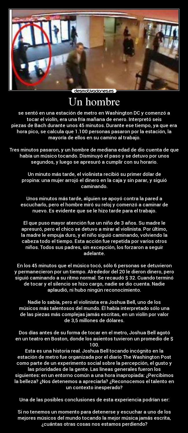 Un hombre - se sentó en una estación de metro en Washington DC y comenzó a
tocar el violín, era una fría mañana de enero. Interpretó seis
piezas de Bach durante unos 45 minutos. Durante ese tiempo, ya que era
hora pico, se calcula que 1.100 personas pasaron por la estación, la
mayoría de ellos en su camino al trabajo.

Tres minutos pasaron, y un hombre de mediana edad de dio cuenta de que
había un músico tocando. Disminuyó el paso y se detuvo por unos
segundos, y luego se apresuró a cumplir con su horario.

Un minuto más tarde, el violinista recibió su primer dólar de
propina: una mujer arrojó el dinero en la caja y sin parar, y siguió
caminando.

Unos minutos más tarde, alguien se apoyó contra la pared a
escucharlo, pero el hombre miró su reloj y comenzó a caminar de
nuevo. Es evidente que se le hizo tarde para el trabajo.

El que puso mayor atención fue un niño de 3 años. Su madre le
apresuró, pero el chico se detuvo a mirar al violinista. Por último,
la madre le empuja duro, y el niño siguió caminando, volviendo la
cabeza todo el tiempo. Esta acción fue repetida por varios otros
niños. Todos sus padres, sin excepción, los forzaron a seguir
adelante.

En los 45 minutos que el músico tocó, sólo 6 personas se detuvieron
y permanecieron por un tiempo. Alrededor del 20 le dieron dinero, pero
siguió caminando a su ritmo normal. Se recaudó $ 32. Cuando terminó
de tocar y el silencio se hizo cargo, nadie se dio cuenta. Nadie
aplaudió, ni hubo ningún reconocimiento.

Nadie lo sabía, pero el violinista era Joshua Bell, uno de los
músicos más talentosos del mundo. Él había interpretado sólo una
de las piezas más complejas jamás escritas, en un violín por valor
de 3,5 millones de dólares.

Dos días antes de su forma de tocar en el metro, Joshua Bell agotó
en un teatro en Boston, donde los asientos tuvieron un promedio de $
100.
Esta es una historia real. Joshua Bell tocando incógnito en la
estación de metro fue organizada por el diario The Washington Post
como parte de un experimento social sobre la percepción, el gusto y
las prioridades de la gente. Las líneas generales fueron los
siguientes: en un entorno común a una hora inapropiada: ¿Percibimos
la belleza? ¿Nos detenemos a apreciarla? ¿Reconocemos el talento en
un contexto inesperado?

Una de las posibles conclusiones de esta experiencia podrían ser:

Si no tenemos un momento para detenerse y escuchar a uno de los
mejores músicos del mundo tocando la mejor música jamás escrita,
¿cuántas otras cosas nos estamos perdiendo?