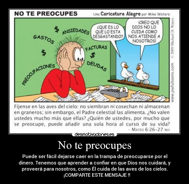 No te preocupes - Puede ser fácil dejarse caer en la trampa de preocuparse por el
dinero. Tenemos que aprender a confiar en que Dios nos cuidará, y
proveerá para nosotros, como Él cuida de las aves de los cielos.
▬▬► ¡COMPARTE ESTE MENSAJE !!