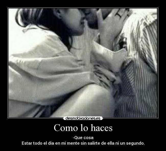 Como lo haces - -Que cosa
Estar todo el dia en mi mente sin salirte de ella ni un segundo.
