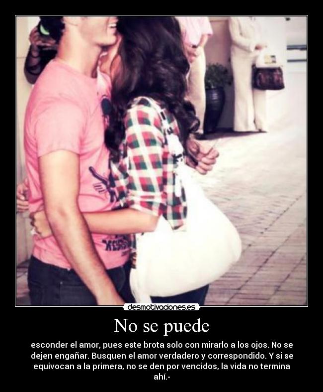 No se puede - esconder el amor, pues este brota solo con mirarlo a los ojos. No se
dejen engañar. Busquen el amor verdadero y correspondido. Y si se
equivocan a la primera, no se den por vencidos, la vida no termina
ahí.-