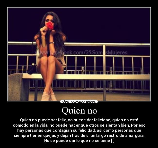 Quien no - Quien no puede ser feliz, no puede dar felicidad, quien no está
cómodo en la vida, no puede hacer que otros se sientan bien. Por eso
hay personas que contagian su felicidad, así como personas que
siempre tienen quejas y dejan tras de si un largo rastro de amargura.
No se puede dar lo que no se tiene [♥]
