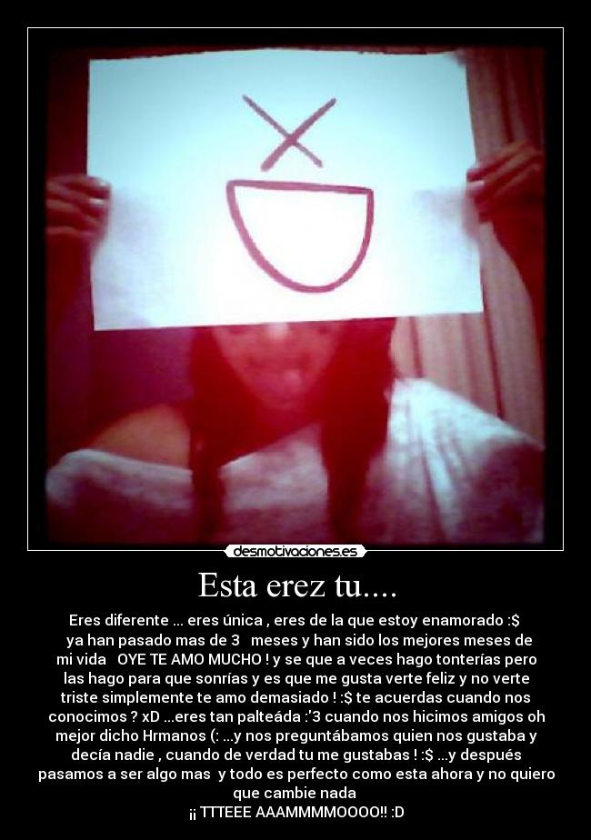 Esta erez tu.... - Eres diferente ... eres única , eres de la que estoy enamorado :$ 
♥ ya han pasado mas de 3 ♥ meses y han sido los mejores meses de
mi vida♥  OYE TE AMO MUCHO ! y se que a veces hago tonterías pero
las hago para que sonrías y es que me gusta verte feliz y no verte
triste simplemente te amo demasiado ! :$ te acuerdas cuando nos
conocimos ? xD ...eres tan palteáda :3 cuando nos hicimos amigos oh
mejor dicho Hrmanos (: ...y nos preguntábamos quien nos gustaba y
decía nadie , cuando de verdad tu me gustabas ! :$ ...y después
pasamos a ser algo mas  y todo es perfecto como esta ahora y no quiero
que cambie nada ♥
¡¡ TTTEEE AAAMMMMOOOO!! :D