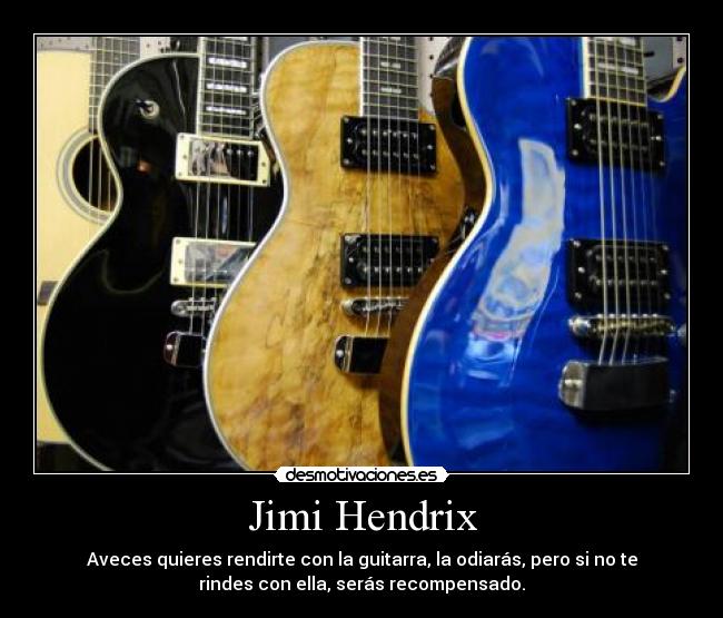 Jimi Hendrix - Aveces quieres rendirte con la guitarra, la odiarás, pero si no te
rindes con ella, serás recompensado.