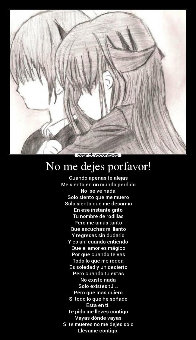 No me dejes porfavor! - Cuando apenas te alejas
Me siento en un mundo perdido
No se ve nada
Solo siento que me muero
Solo siento que me desarmo
En ese instante grito
Tu nombre de rodillas
Pero me amas tanto
Que escuchas mi llanto
Y regresas sin dudarlo
Y es ahí cuando entiendo
Que el amor es mágico
Por que cuando te vas
Todo lo que me rodea
Es soledad y un decierto
Pero cuando tu estas
No existe nada
Solo existes tú….
Pero que más quiero
Si todo lo que he soñado
Esta en ti..
Te pido me lleves contigo
Vayas dónde vayas
Si te mueres no me dejes solo
Llévame contigo.